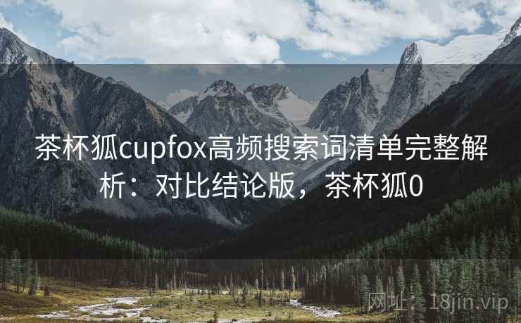 茶杯狐cupfox高频搜索词清单完整解析：对比结论版，茶杯狐0