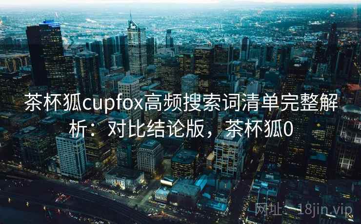 茶杯狐cupfox高频搜索词清单完整解析：对比结论版，茶杯狐0
