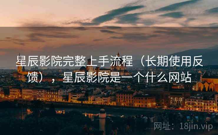 星辰影院完整上手流程（长期使用反馈），星辰影院是一个什么网站