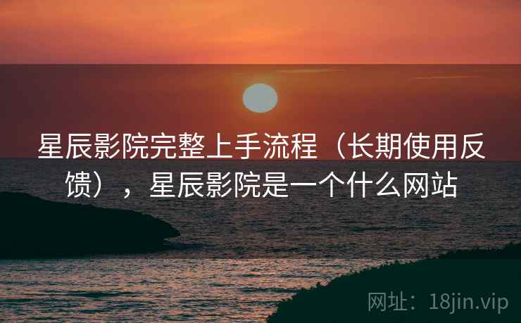 星辰影院完整上手流程（长期使用反馈），星辰影院是一个什么网站