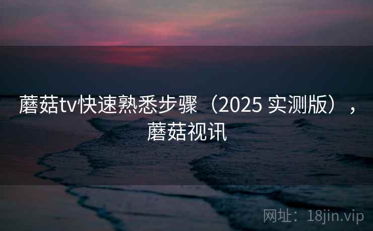 蘑菇tv快速熟悉步骤（2025 实测版），蘑菇视讯