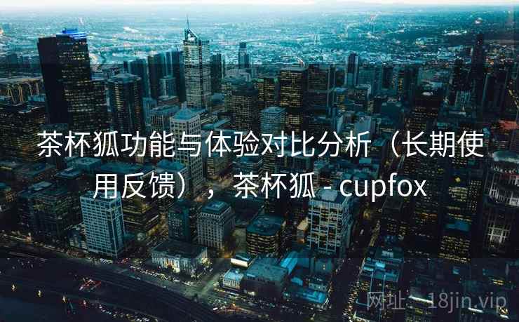 茶杯狐功能与体验对比分析(长期使用反馈),茶杯狐 - cupfox 茶杯狐功能与体验对比分析(长期使用反馈),茶杯狐 - cupfox