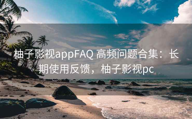 柚子影视appFAQ 高频问题合集：长期使用反馈，柚子影视pc