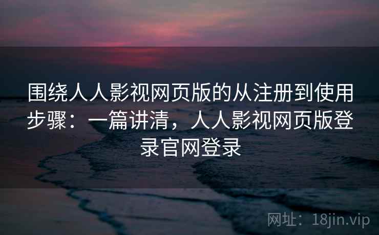 围绕人人影视网页版的从注册到使用步骤：一篇讲清，人人影视网页版登录官网登录