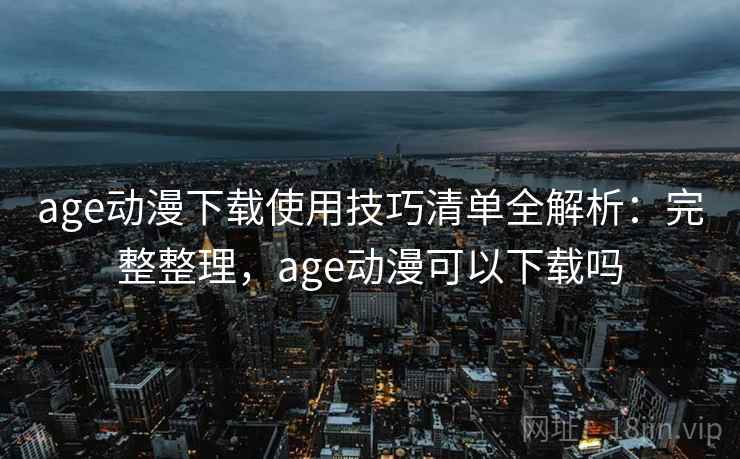 age动漫下载使用技巧清单全解析：完整整理，age动漫可以下载吗