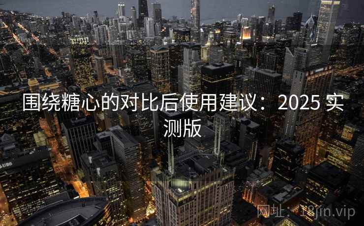 围绕糖心的对比后使用建议：2025 实测版