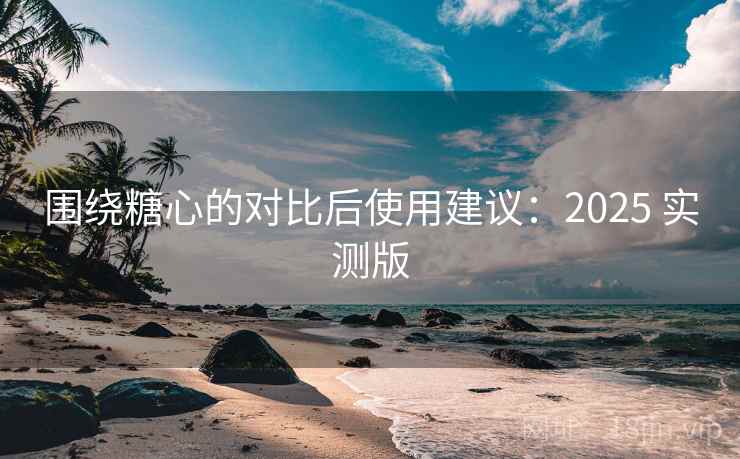 围绕糖心的对比后使用建议：2025 实测版