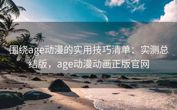 围绕age动漫的实用技巧清单：实测总结版，age动漫动画正版官网