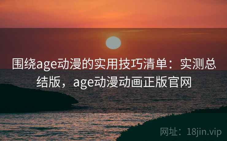 围绕age动漫的实用技巧清单：实测总结版，age动漫动画正版官网