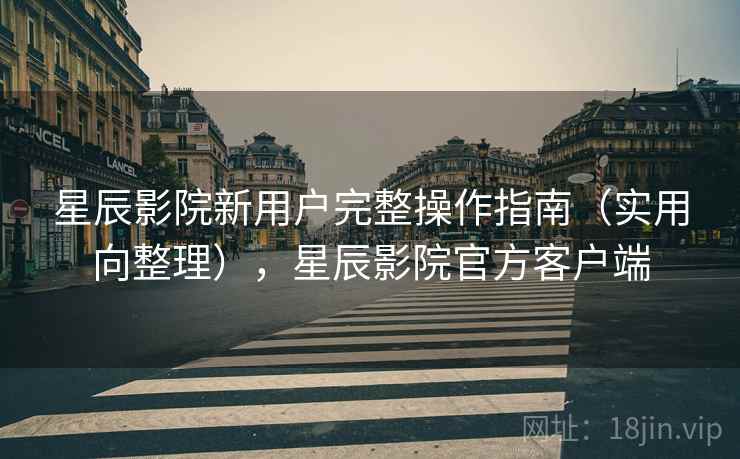 星辰影院新用户完整操作指南（实用向整理），星辰影院官方客户端