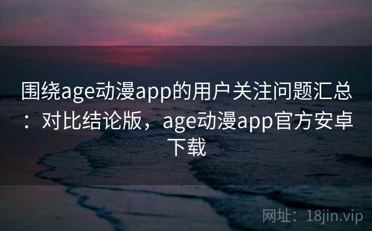 围绕age动漫app的用户关注问题汇总：对比结论版，age动漫app官方安卓下载