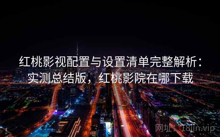 红桃影视配置与设置清单完整解析：实测总结版，红桃影院在哪下载