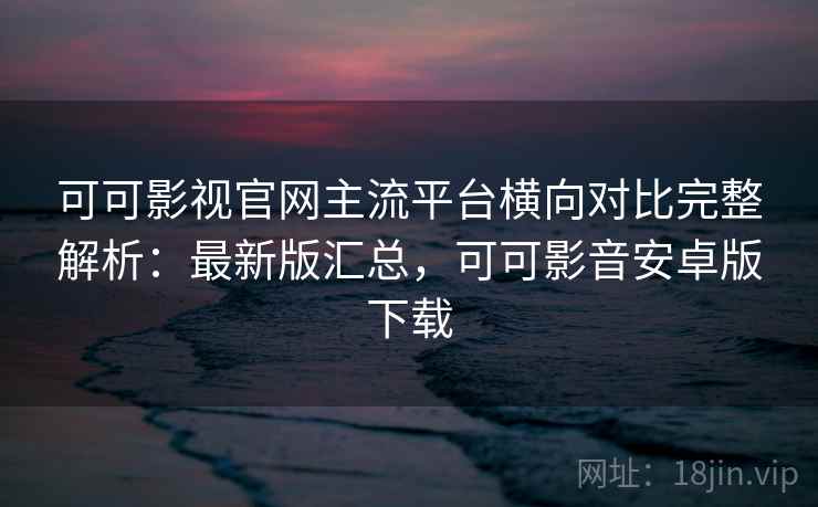 可可影视官网主流平台横向对比完整解析：最新版汇总，可可影音安卓版下载