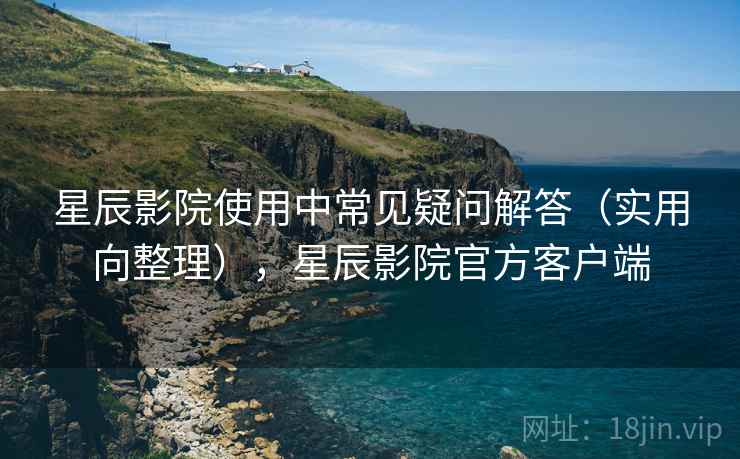 星辰影院使用中常见疑问解答（实用向整理），星辰影院官方客户端