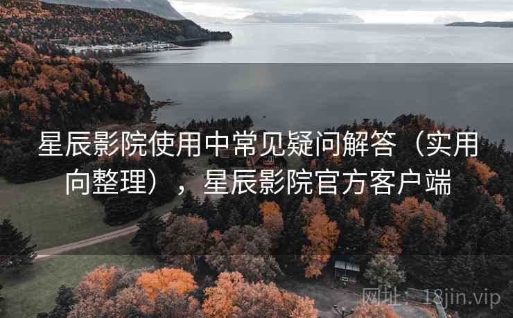 星辰影院使用中常见疑问解答（实用向整理），星辰影院官方客户端