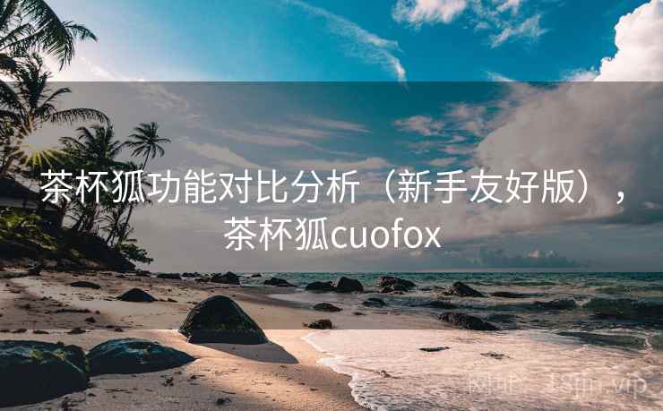 茶杯狐功能对比分析（新手友好版），茶杯狐cuofox