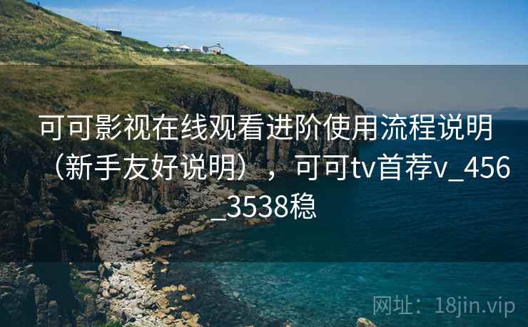 可可影视在线观看进阶使用流程说明（新手友好说明），可可tv首荐v_456_3538稳