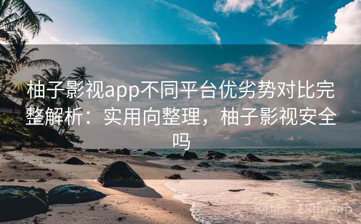 柚子影视app不同平台优劣势对比完整解析：实用向整理，柚子影视安全吗