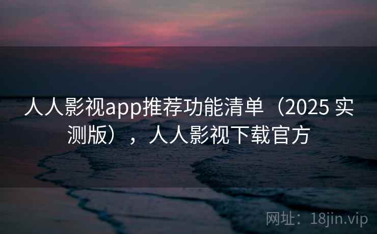 人人影视app推荐功能清单（2025 实测版），人人影视下载官方