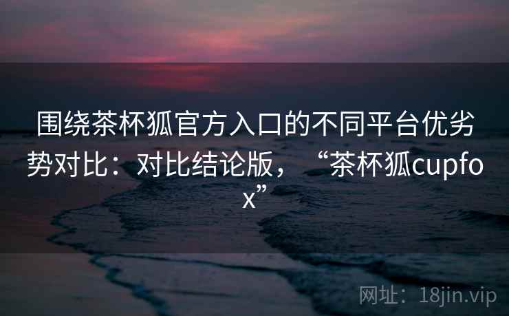 围绕茶杯狐官方入口的不同平台优劣势对比:对比结论版,“茶杯狐cupfox” 围绕茶杯狐官方入口的不同平台优劣势对比:对比结论版,“茶杯狐cupfox”
