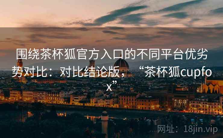 围绕茶杯狐官方入口的不同平台优劣势对比：对比结论版，“茶杯狐cupfox”