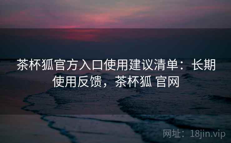 茶杯狐官方入口使用建议清单：长期使用反馈，茶杯狐 官网