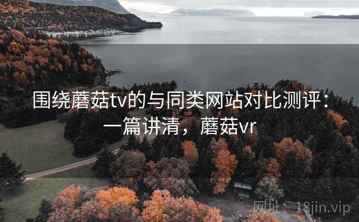 围绕蘑菇tv的与同类网站对比测评：一篇讲清，蘑菇vr