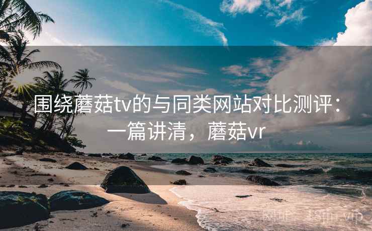 围绕蘑菇tv的与同类网站对比测评：一篇讲清，蘑菇vr
