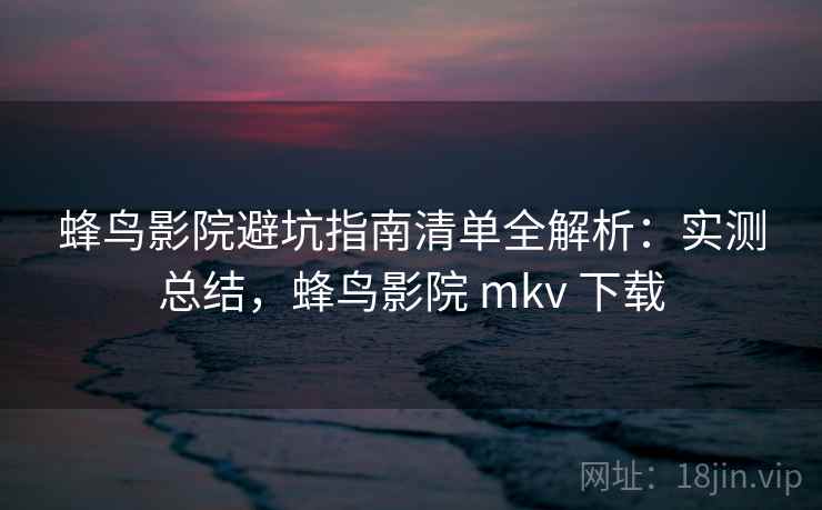 蜂鸟影院避坑指南清单全解析：实测总结，蜂鸟影院 mkv 下载