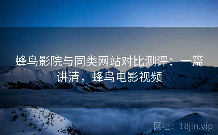 蜂鸟影院与同类网站对比测评:一篇讲清,蜂鸟电影视频 蜂鸟影院与同类网站对比测评:一篇讲清,蜂鸟电影视频