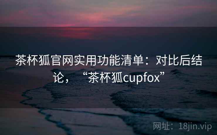 茶杯狐官网实用功能清单:对比后结论,“茶杯狐cupfox” 茶杯狐官网实用功能清单:对比后结论,“茶杯狐cupfox”
