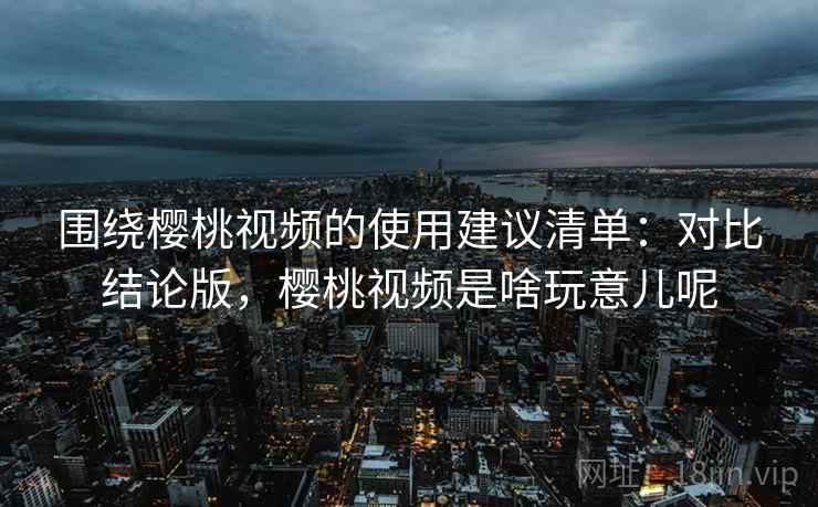 围绕樱桃视频的使用建议清单：对比结论版，樱桃视频是啥玩意儿呢
