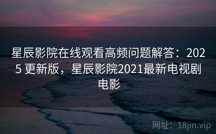 星辰影院在线观看高频问题解答：2025 更新版，星辰影院2021最新电视剧电影