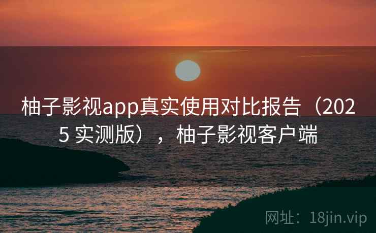 柚子影视app真实使用对比报告（2025 实测版），柚子影视客户端