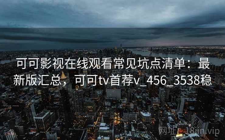 可可影视在线观看常见坑点清单：最新版汇总，可可tv首荐v_456_3538稳