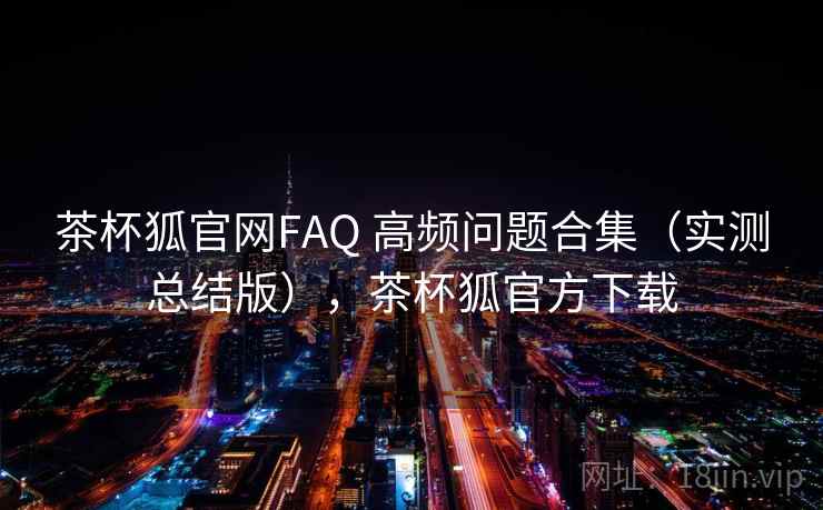 茶杯狐官网FAQ 高频问题合集（实测总结版），茶杯狐官方下载
