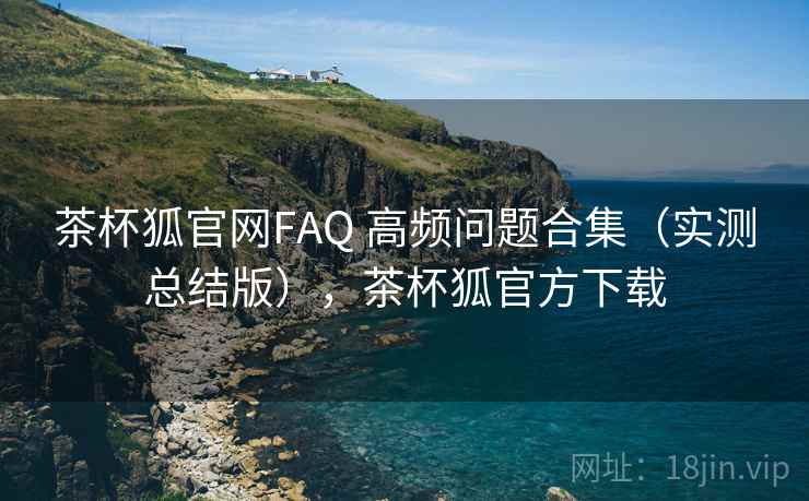 茶杯狐官网FAQ 高频问题合集（实测总结版），茶杯狐官方下载
