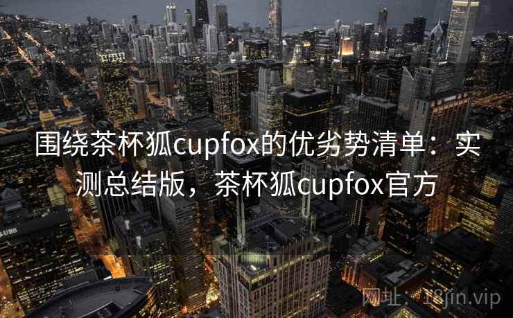 围绕茶杯狐cupfox的优劣势清单：实测总结版，茶杯狐cupfox官方