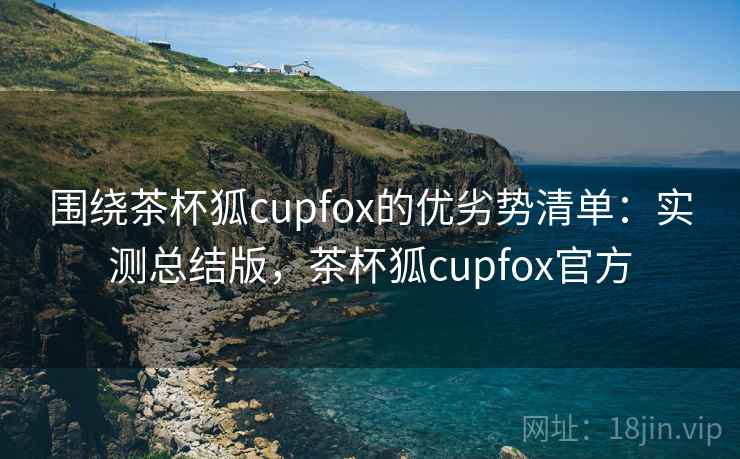 围绕茶杯狐cupfox的优劣势清单：实测总结版，茶杯狐cupfox官方