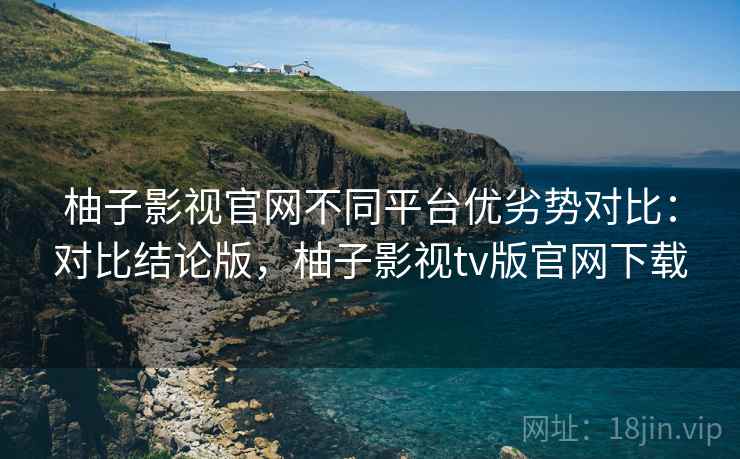柚子影视官网不同平台优劣势对比：对比结论版，柚子影视tv版官网下载