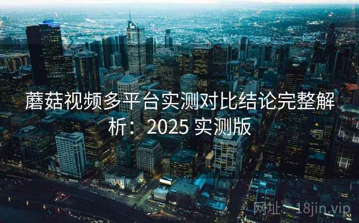 蘑菇视频多平台实测对比结论完整解析：2025 实测版