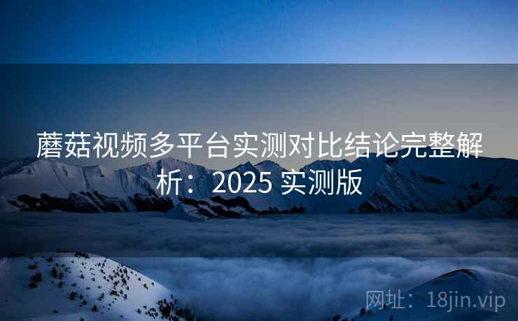 蘑菇视频多平台实测对比结论完整解析：2025 实测版