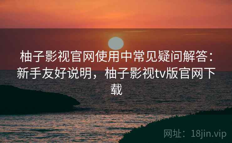 柚子影视官网使用中常见疑问解答：新手友好说明，柚子影视tv版官网下载