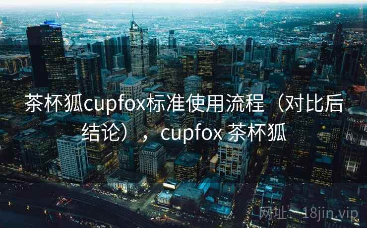 茶杯狐cupfox标准使用流程（对比后结论），cupfox 茶杯狐