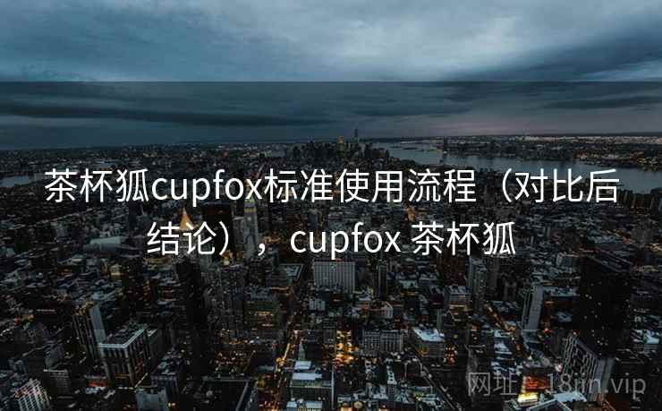 茶杯狐cupfox标准使用流程（对比后结论），cupfox 茶杯狐