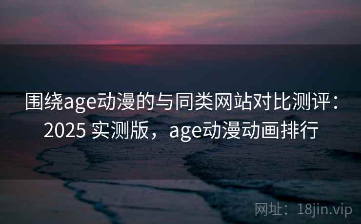 围绕age动漫的与同类网站对比测评：2025 实测版，age动漫动画排行