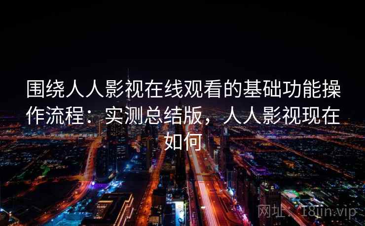 围绕人人影视在线观看的基础功能操作流程：实测总结版，人人影视现在如何