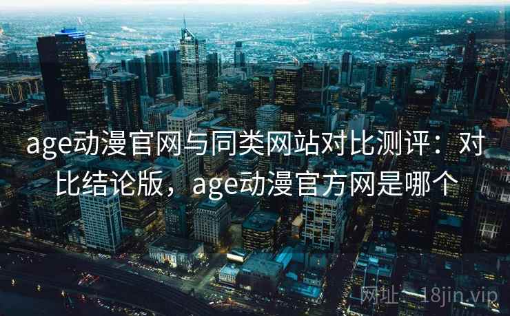 age动漫官网与同类网站对比测评：对比结论版，age动漫官方网是哪个