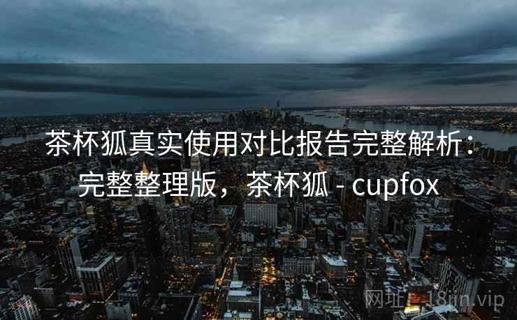 茶杯狐真实使用对比报告完整解析:完整整理版,茶杯狐 - cupfox 茶杯狐真实使用对比报告完整解析:完整整理版,茶杯狐 - cupfox