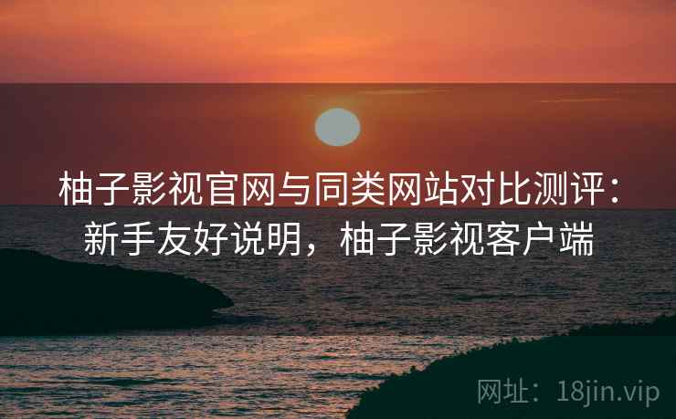 柚子影视官网与同类网站对比测评:新手友好说明,柚子影视客户端 柚子影视官网与同类网站对比测评:新手友好说明,柚子影视客户端